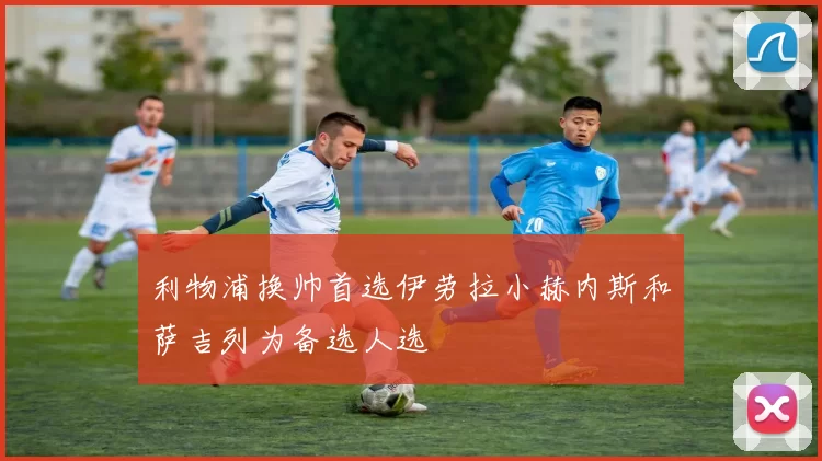 利物浦换帅首选伊劳拉小赫内斯和萨吉列为备选人选