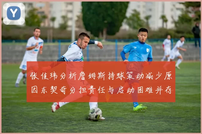 张佳玮分析詹姆斯持球策动减少原因东契奇分担责任与启动困难并存