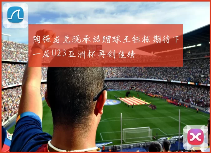 陶强龙兑现承诺赠球王钰栋期待下一届U23亚洲杯再创佳绩