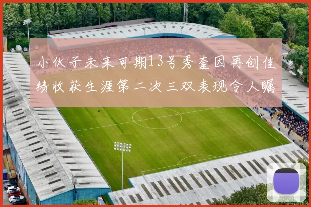 小伙子未来可期13号秀奎因再创佳绩收获生涯第二次三双表现令人瞩目