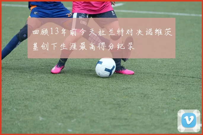 回顾13年前今天杜兰特对决诺维茨基创下生涯最高得分纪录