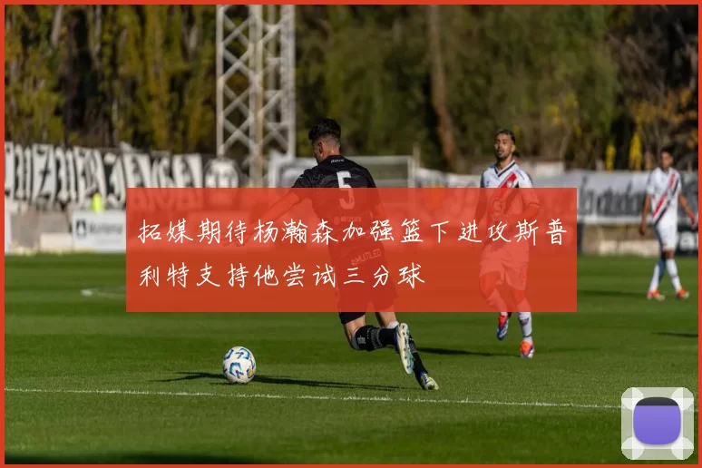 拓媒期待杨瀚森加强篮下进攻斯普利特支持他尝试三分球