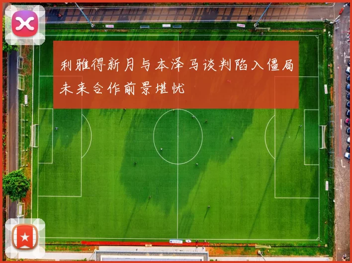 利雅得新月与本泽马谈判陷入僵局未来合作前景堪忧